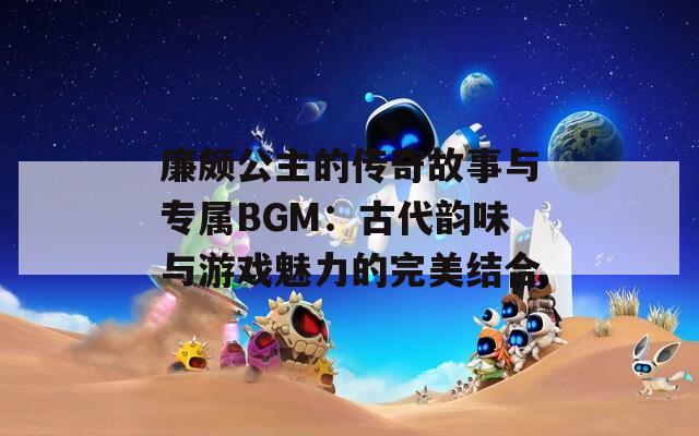 廉颇公主的传奇故事与专属BGM：古代韵味与游戏魅力的完美结合