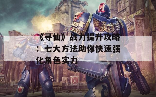 《寻仙》战力提升攻略：七大方法助你快速强化角色实力