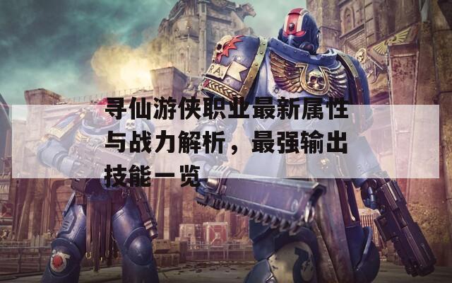 寻仙游侠职业最新属性与战力解析，最强输出技能一览