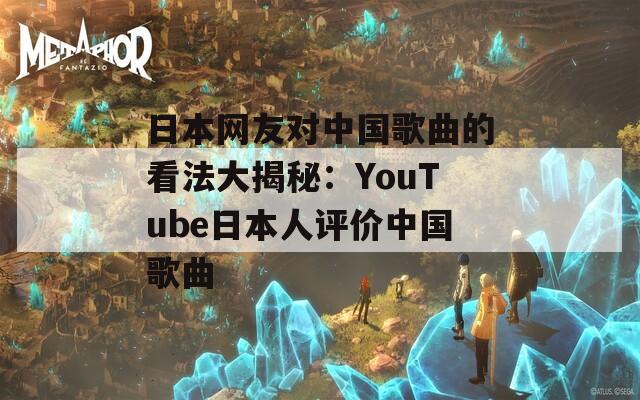日本网友对中国歌曲的看法大揭秘：YouTube日本人评价中国歌曲