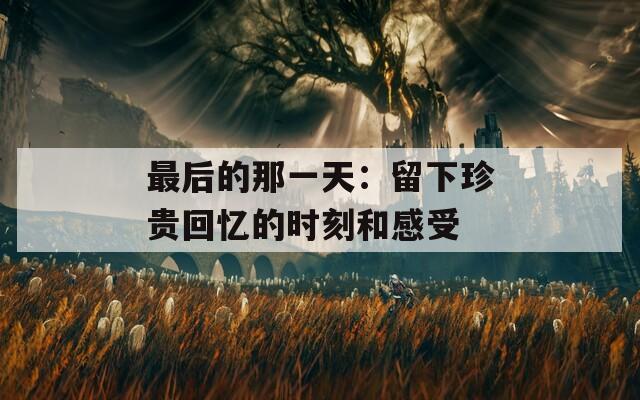 最后的那一天：留下珍贵回忆的时刻和感受