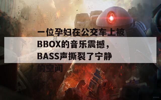 一位孕妇在公交车上被BBOX的音乐震撼，BASS声撕裂了宁静的空间