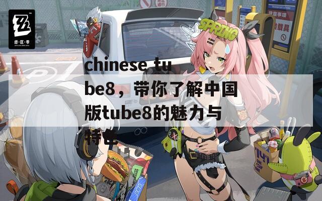 chinese tube8，带你了解中国版tube8的魅力与特色