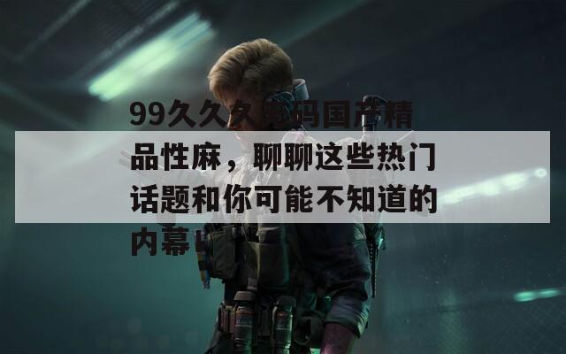 99久久久无码国产精品性麻，聊聊这些热门话题和你可能不知道的内幕！