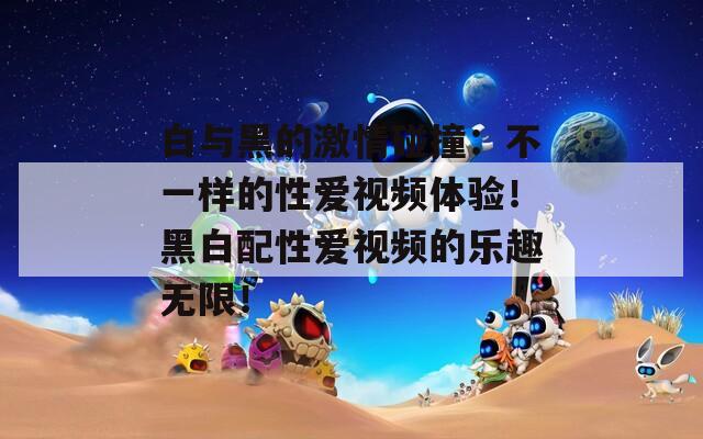 白与黑的激情碰撞：不一样的性爱视频体验！黑白配性爱视频的乐趣无限！