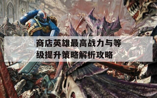 商店英雄最高战力与等级提升策略解析攻略