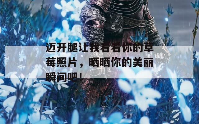 迈开腿让我看看你的草莓照片，晒晒你的美丽瞬间吧！