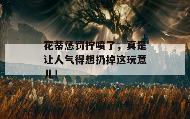 花蒂惩罚拧喷了，真是让人气得想扔掉这玩意儿！