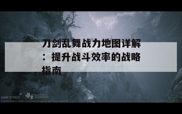 刀剑乱舞战力地图详解：提升战斗效率的战略指南