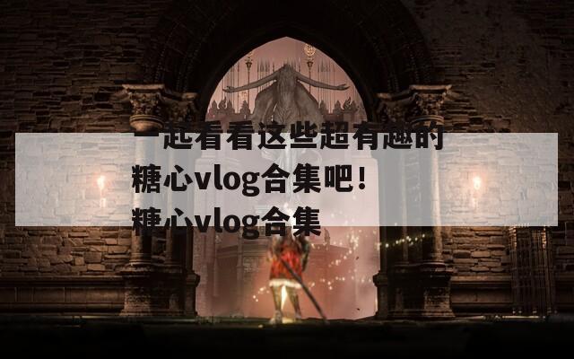 一起看看这些超有趣的糖心vlog合集吧！糖心vlog合集