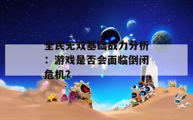 全民无双基础战力分析：游戏是否会面临倒闭危机？