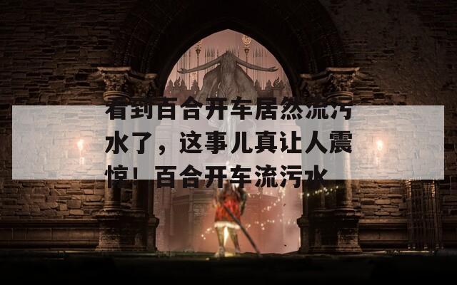 看到百合开车居然流污水了，这事儿真让人震惊！百合开车流污水