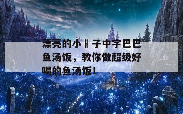 漂亮的小峓子中字巴巴鱼汤饭，教你做超级好喝的鱼汤饭！