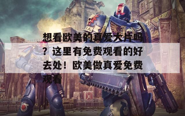 想看欧美的真爱大片吗？这里有免费观看的好去处！欧美做真爱免费观看