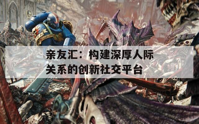 亲友汇：构建深厚人际关系的创新社交平台