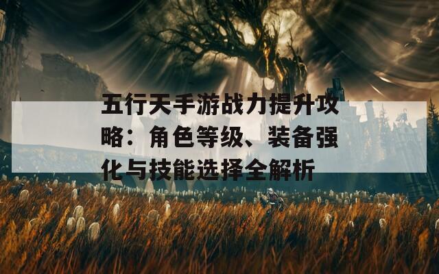 五行天手游战力提升攻略：角色等级、装备强化与技能选择全解析