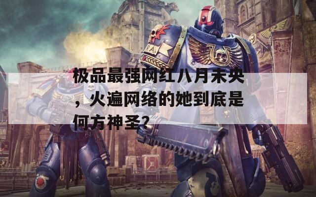 极品最强网红八月未央，火遍网络的她到底是何方神圣？
