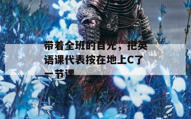 带着全班的目光，把英语课代表按在地上C了一节课