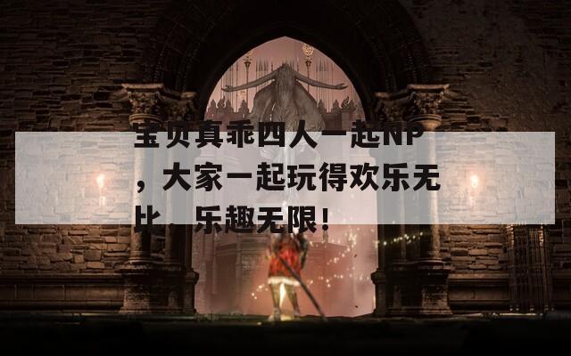 宝贝真乖四人一起NP，大家一起玩得欢乐无比，乐趣无限！