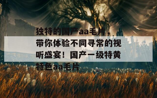 独特的国产aa毛片，带你体验不同寻常的视听盛宴！国产一级特黄特色aa毛片