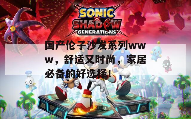国产伦子沙发系列www，舒适又时尚，家居必备的好选择！