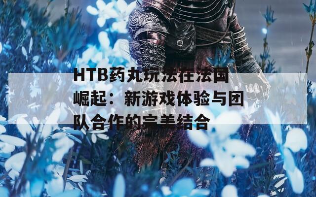 HTB药丸玩法在法国崛起：新游戏体验与团队合作的完美结合
