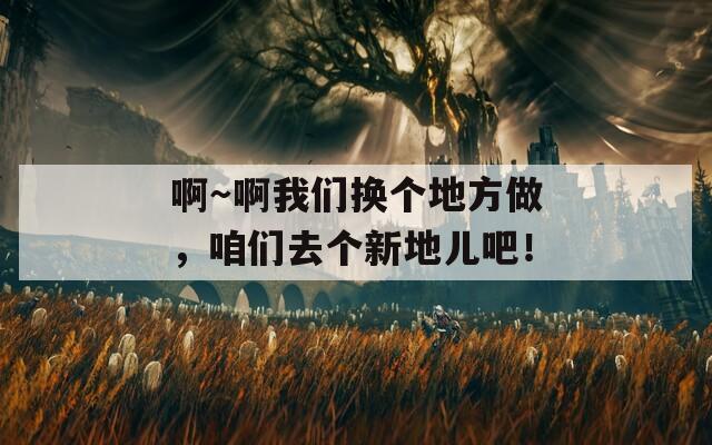 啊～啊我们换个地方做，咱们去个新地儿吧！