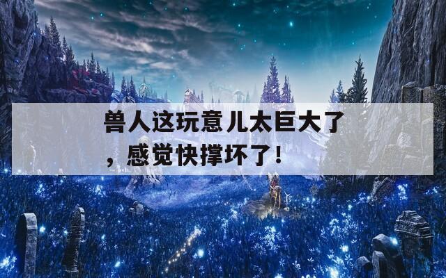 兽人这玩意儿太巨大了，感觉快撑坏了！