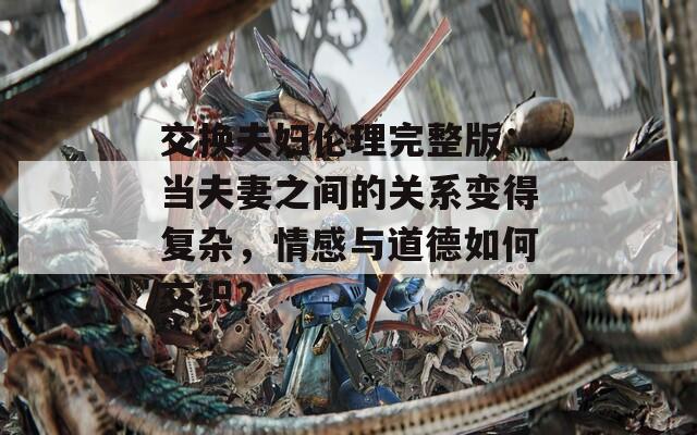 交换夫妇伦理完整版：当夫妻之间的关系变得复杂，情感与道德如何交织？