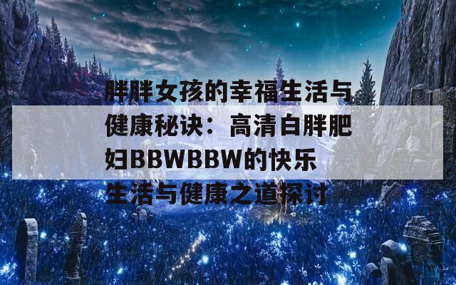 胖胖女孩的幸福生活与健康秘诀：高清白胖肥妇BBWBBW的快乐生活与健康之道探讨