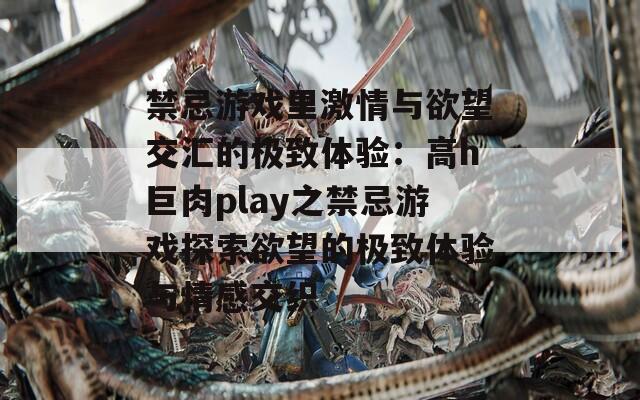 禁忌游戏里激情与欲望交汇的极致体验：高h巨肉play之禁忌游戏探索欲望的极致体验与情感交织