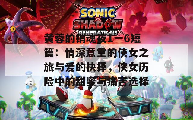 黄蓉的销魂夜1一6短篇：情深意重的侠女之旅与爱的抉择，侠女历险中的甜蜜与痛苦选择