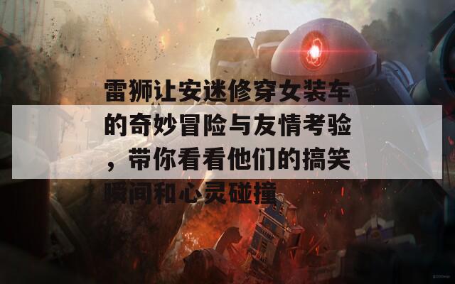 雷狮让安迷修穿女装车的奇妙冒险与友情考验，带你看看他们的搞笑瞬间和心灵碰撞