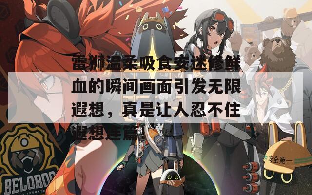 雷狮温柔吸食安迷修鲜血的瞬间画面引发无限遐想，真是让人忍不住遐想连篇！