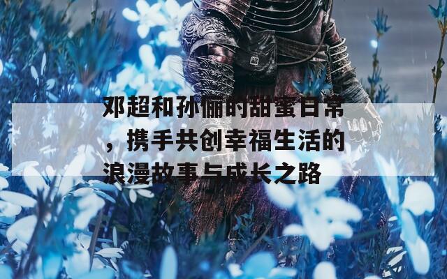 邓超和孙俪的甜蜜日常，携手共创幸福生活的浪漫故事与成长之路