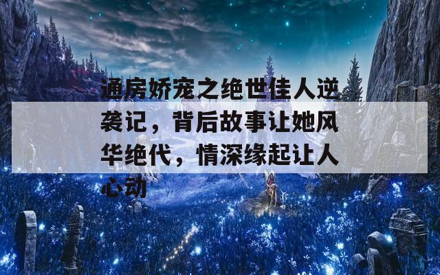 通房娇宠之绝世佳人逆袭记，背后故事让她风华绝代，情深缘起让人心动