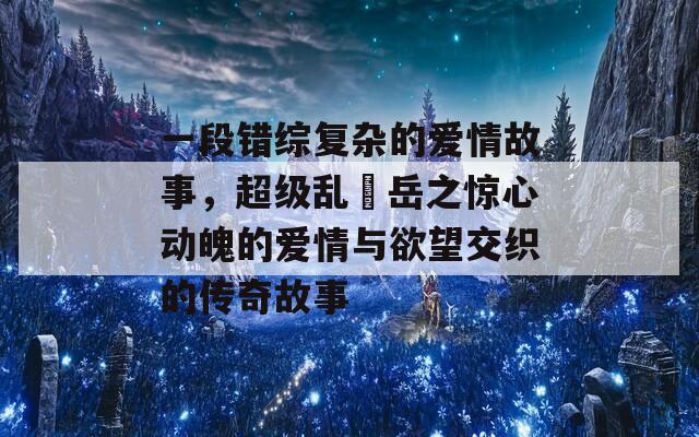 一段错综复杂的爱情故事，超级乱婬岳之惊心动魄的爱情与欲望交织的传奇故事