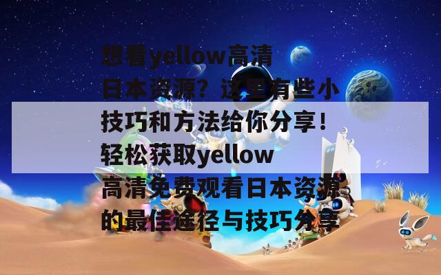 想看yellow高清日本资源？这里有些小技巧和方法给你分享！轻松获取yellow高清免费观看日本资源的最佳途径与技巧分享