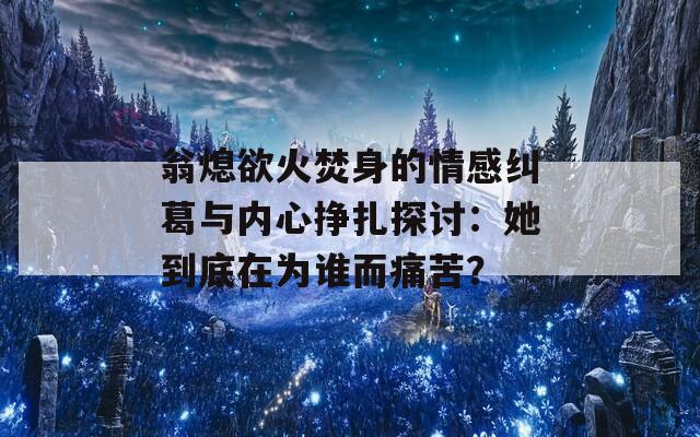 翁熄欲火焚身的情感纠葛与内心挣扎探讨：她到底在为谁而痛苦？