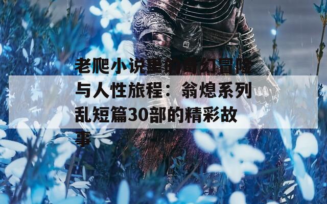 老爬小说里的奇幻冒险与人性旅程：翁熄系列乱短篇30部的精彩故事