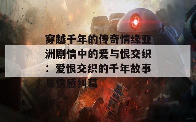 穿越千年的传奇情缘亚洲剧情中的爱与恨交织：爱恨交织的千年故事与情感纠葛