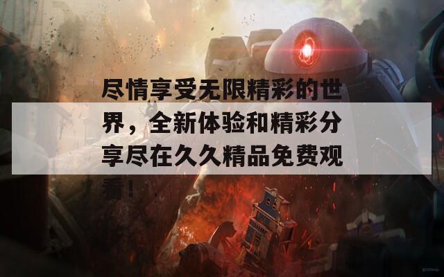 尽情享受无限精彩的世界，全新体验和精彩分享尽在久久精品免费观看！