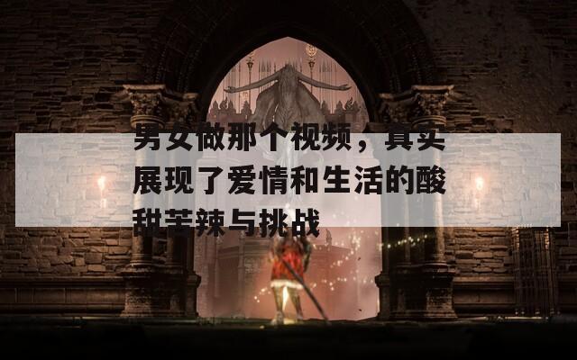 男女做那个视频，真实展现了爱情和生活的酸甜苦辣与挑战