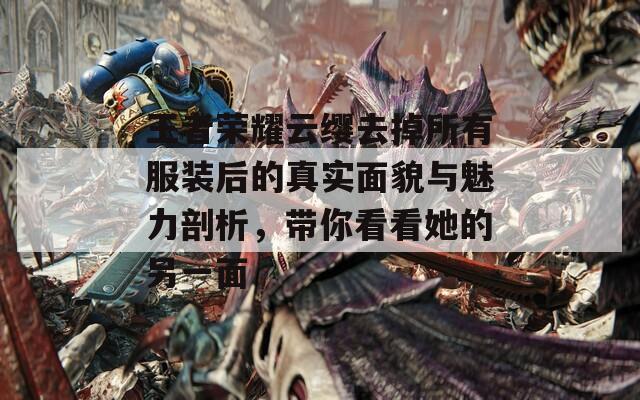 王者荣耀云缨去掉所有服装后的真实面貌与魅力剖析，带你看看她的另一面