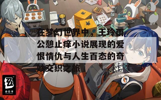 在梦幻世界中，王玲雨公憩止痒小说展现的爱恨情仇与人生百态的奇妙交织之旅
