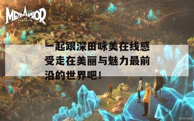 一起跟深田咏美在线感受走在美丽与魅力最前沿的世界吧！