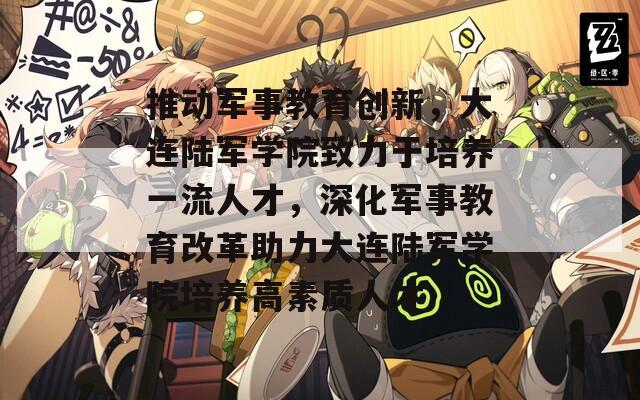 推动军事教育创新，大连陆军学院致力于培养一流人才，深化军事教育改革助力大连陆军学院培养高素质人才