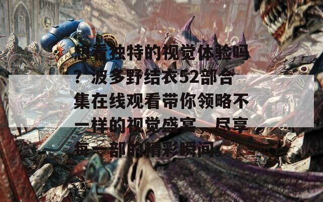 想看独特的视觉体验吗？波多野结衣52部合集在线观看带你领略不一样的视觉盛宴，尽享每一部的精彩瞬间。