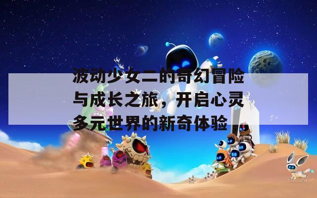 波动少女二的奇幻冒险与成长之旅，开启心灵多元世界的新奇体验
