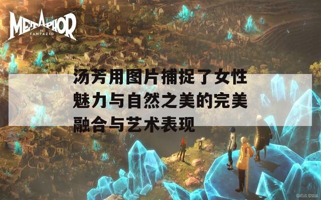 汤芳用图片捕捉了女性魅力与自然之美的完美融合与艺术表现
